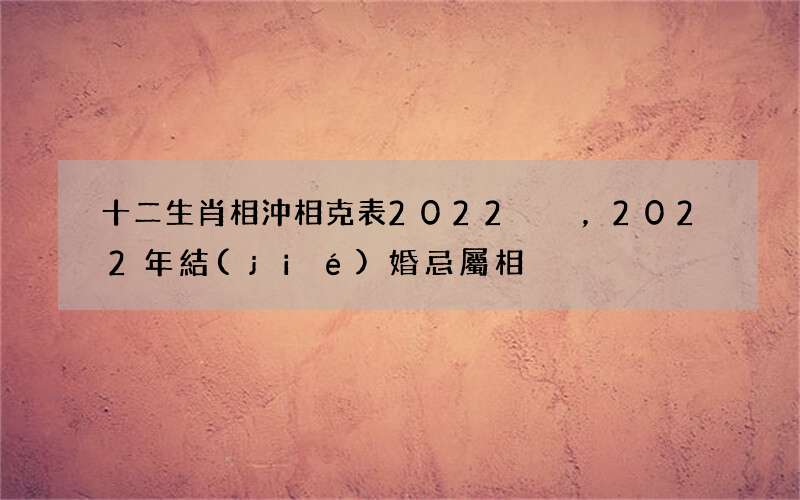 十二生肖相沖相克表2022，2022年結(jié)婚忌屬相